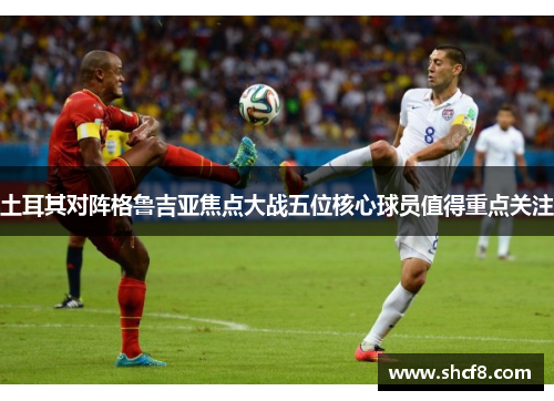 土耳其对阵格鲁吉亚焦点大战五位核心球员值得重点关注 土耳其对阵格鲁吉亚焦点大战五位核心球员值得重点关注