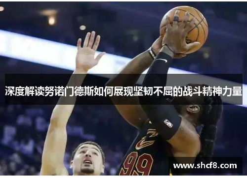 深度解读努诺门德斯如何展现坚韧不屈的战斗精神力量 深度解读努诺门德斯如何展现坚韧不屈的战斗精神力量