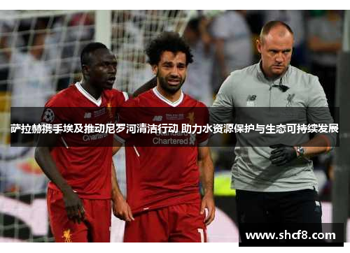 萨拉赫携手埃及推动尼罗河清洁行动 助力水资源保护与生态可持续发展
