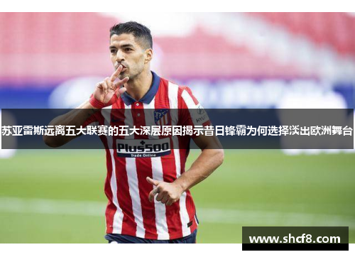 苏亚雷斯远离五大联赛的五大深层原因揭示昔日锋霸为何选择淡出欧洲舞台
