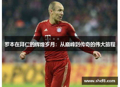 罗本在拜仁的辉煌岁月：从巅峰到传奇的伟大旅程